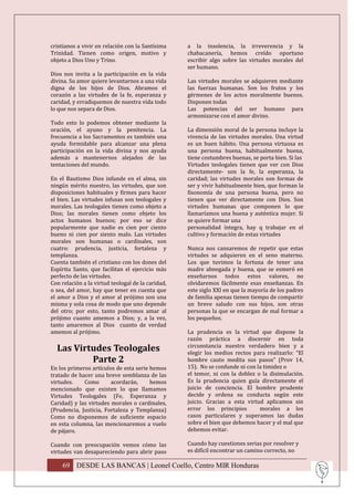 cristianos a vivir en relación con la Santísima    a la insolencia, la irreverencia y la
Trinidad. Tienen como origen, motivo y             chabacanería, hemos creído oportuno
objeto a Dios Uno y Trino.                         escribir algo sobre las virtudes morales del
                                                   ser humano.
Dios nos invita a la participación en la vida
divina. Su amor quiere levantarnos a una vida      Las virtudes morales se adquieren mediante
digna de los hijos de Dios. Abramos el             las fuerzas humanas. Son los frutos y los
corazón a las virtudes de la fe, esperanza y       gérmenes de los actos moralmente buenos.
caridad, y erradiquemos de nuestra vida todo       Disponen todas
lo que nos separa de Dios.                         Las potencias del ser humano para
                                                   armonizarse con el amor divino.
Todo esto lo podemos obtener mediante la
oración, el ayuno y la penitencia. La              La dimensión moral de la persona incluye la
frecuencia a los Sacramentos es también una        vivencia de las virtudes morales. Una virtud
ayuda formidable para alcanzar una plena           es un buen hábito. Una persona virtuosa es
participación en la vida divina y nos ayuda        una persona buena, habitualmente buena,
además a mantenernos alejados de las               tiene costumbres buenas, se porta bien. Si las
tentaciones del mundo.                             Virtudes teologales tienen que ver con Dios
                                                   directamente- son la fe, la esperanza, la
En el Bautismo Dios infunde en el alma, sin        caridad; las virtudes morales son formas de
ningún mérito nuestro, las virtudes, que son       ser y vivir habitualmente bien, que forman la
disposiciones habituales y firmes para hacer       fisonomía de una persona buena, pero no
el bien. Las virtudes infusas son teologales y     tienen que ver directamente con Dios. Son
morales. Las teologales tienen como objeto a       virtudes humanas que componen lo que
Dios; las morales tienen como objeto los           llamaríamos una buena y auténtica mujer. Si
actos humanos buenos; por eso se dice              se quiere formar una
popularmente que nadie es cien por ciento          personalidad íntegra, hay q trabajar en el
bueno ni cien por siento malo. Las virtudes        cultivo y formación de estas virtudes
morales son humanas o cardinales, son
cuatro: prudencia, justicia, fortaleza y           Nunca nos cansaremos de repetir que estas
templanza.                                         virtudes se adquieren en el seno materno.
Cuenta también el cristiano con los dones del      Los que tuvimos la fortuna de tener una
Espíritu Santo, que facilitan el ejercicio más     madre abnegada y buena, que se esmeró en
perfecto de las virtudes.                          enseñarnos todos estos valores, no
Con relación a la virtud teologal de la caridad,   olvidaremos fácilmente esas enseñanzas. En
o sea, del amor, hay que tener en cuenta que       este siglo XXI en que la mayoría de los padres
el amor a Dios y el amor al prójimo son una        de familia apenas tienen tiempo de compartir
misma y sola cosa de modo que uno depende          un breve saludo con sus hijos, son otras
del otro; por esto, tanto podremos amar al         personas la que se encargan de mal formar a
prójimo cuanto amemos a Dios; y, a la vez,         los pequeños.
tanto amaremos al Dios cuanto de verdad
amemos al prójimo.                                 La prudencia es la virtud que dispone la
                                                   razón práctica a discernir en toda
  Las Virtudes Teologales                          circunstancia nuestro verdadero bien y a
                                                   elegir los medios rectos para realizarlo: “El
          Parte 2                                  hombre cauto medita sus pasos” (Prov 14,
En los primeros artículos de esta serie hemos      15). No se confunde ni con la timidez o
tratado de hacer una breve semblanza de las        el temor, ni con la doblez o la disimulación.
virtudes.    Como       acordarán,      hemos      Es la prudencia quien guía directamente el
mencionado que existen lo que llamamos             juicio de conciencia. El hombre prudente
Virtudes Teologales (Fe, Esperanza y               decide y ordena su conducta según este
Caridad) y las virtudes morales o cardinales,      juicio. Gracias a esta virtud aplicamos sin
(Prudencia, Justicia, Fortaleza y Templanza)       error los principios        morales a los
Como no disponemos de suficiente espacio           casos particulares y superamos las dudas
en esta columna, las mencionaremos a vuelo         sobre el bien que debemos hacer y el mal que
de pájaro.                                         debemos evitar.

Cuando con preocupación vemos cómo las             Cuando hay cuestiones serias por resolver y
virtudes van desapareciendo para abrir paso        es difícil encontrar un camino correcto, no

    69 DESDE LAS BANCAS | Leonel Coello, Centro MIR Honduras
 