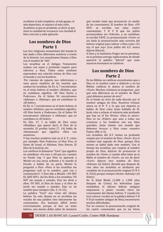 acudimos al más simpático, al más guapo, al       qué vocales tenía que pronunciar en medio
más deportista, ni siquiera al más culto.         de las consonantes. El nombre de Dios: «YO
Acudimos al que es prudente, es decir al que      SOY» se escribía con estas cuatro
tiene la cualidad de reconocer con claridad el    consonantes: Y H V H que los judíos
bien concreto y sabe aplicarlo.                   pronunciaban así «Yahveh», y en castellano
                                                  se escribe YAVE. La pronunciación «Yavé» es
     Los nombres de Dios                          sin duda la pronunciación más correcta del
                                                  hebreo original para indicar a Dios como «Yo
           Parte 1                                soy el que soy» (Los judíos del A.T. nunca
Las tres religiones monoteístas del mundo le      dijeron Jehová).
han dado a Dios diferentes nombres a través       Si Dios y la Santísima Virgen nos lo permiten,
de la historia. Los musulmanes llaman a Dios      en la próxima entrega explicaremos de dónde
con el nombre de “Alá”.                           apareció la palabra “Jehová” que usan
Los israelitas en el Antiguo Testamento           nuestros hermanos no católicos.
usaban con sumo y profundo respeto para
referirse a Dios. Todos estos nombres                  Los nombres de Dios
expresaban una relación íntima de Dios con
el mundo y con los hombres.                                  Parte 2
 Por razones de espacio nos referiremos a         En las Biblias no católicas encontramos que a
unos pocos nombres de los muchos que              Dios se lo nombra como a «Jehová» y en las
usaban los israelitas. En Ex. 6, 7 encontramos    Biblias católicas le damos el nombre de
en el texto hebreo el nombre «Elohim», que        «Yavé». Muchos cristianos se preguntan: ¿por
en castellano significa: «El Dios fuerte y        qué esta diferencia en el nombre de Dios?
Poderoso». En el Salmo 94 encontramos             ¿qué debemos pensar de esto?
«Adonay» o «Edonay», que en castellano es         En el fondo no sirve de nada discutir por el
«El Señor».                                       nombre antiguo de Dios. Nosotros vivimos
En Ex. 6, 7 encontramos en el texto hebreo el     ahora en el N. T. y lo que nos importa es
nombre «Elohim», que en castellano significa:     hablar de Dios como Jesús hablaba de El.
«El Dios fuerte y Poderoso». En el Salmo 94       Jesús vino a aclarar el misterio más profundo
encontramos «Adonay» o «Edonay», que en           que hay en el Ser Divino: «Dios es amor».
castellano es «El Señor».                         Dios es un «Padre» que ama a todas sus
En Gén. 17, 1 se habla de Dios como               creaturas y los hombres son sus hijos
«Shadday» que quiere decir el Dios de la          queridos. Jesús mismo nos enseñó que
montaña. El profeta Isaías (7, 14) habla de       debemos invocar a Dios como «nuestro
«Emmanuel» que significa «Dios con                Padre» (Mt. 6, 9).
nosotros».                                        Los israelitas del A.T. tenían un profundo
Y hay muchos nombres más en el A. T., como        respeto por el nombre de Dios: «Yavé». Era el
por ejemplo: Dios Poderoso, el Dios Vivo, el      nombre más sagrado de Dios, porque Dios
Santo de Israel, el Altísimo, Dios Eterno, El     mismo se había dado este nombre. Con el
Dios de la Justicia, etc.                         tiempo los israelitas, por respeto al nombre
Los católicos lo llamamos “Yavé” que significa    propio de Dios, dejaron de pronunciar el
en castellano: «Yo soy» o «El que es». Leemos     nombre de «Yavé» y cuando ellos leían en la
en Exodo Cap. 3 que Dios se apareció a            Biblia el nombre de «Yavé», en vez de decir
Moisés en una zarza ardiente y lo mandó al        «Yavé» dijeron otro nombre de Dios:
Faraón a hablar de su parte. Moisés le            «Edonai» (el Señor). Resultó que después de
preguntó a Dios: «Pero si los israelitas me       cien años los israelitas se olvidaron por
preguntan cuál es tu nombre, ¿qué voy a           completo de la pronunciación original (Y H V
contestarles?». Y Dios dijo a Moisés: «YO SOY     H, Yavé) porque siempre decían «Adonay» (el
EL QUE SOY». Así les dirás a los israelitas: YO   Señor).
SOY me manda a ustedes. Esto les dirás a          En la Edad Media (1.000 a 1.500 años
ellos: YO SOY, el Dios de Isaac y el Dios de      después de Cristo) los hebraístas (que
Jacob me manda a ustedes. Este es mi              estudiaban el idioma hebreo antiguo)
nombre para siempre» (Ex. 3, 13-15).              empezaron a poner vocales entre las
La palabra “Yavé” nos viene del idioma            consonantes del idioma hebreo. Y cuando les
hebreo. En este idioma no se escribían las        tocó colocar vocales en la palabra hebrea Y H
vocales de una palabra sino únicamente las        V H (el nombre antiguo de Dios) encontraron
consonantes. Era bastante difícil leerlo          muchas dificultades.
correctamente, porque al leer un texto            Por no conocer la pronunciación original de
hebreo, uno mismo debía saber de memoria          las cuatro consonantes que en las letras

    70 DESDE LAS BANCAS | Leonel Coello, Centro MIR Honduras
 