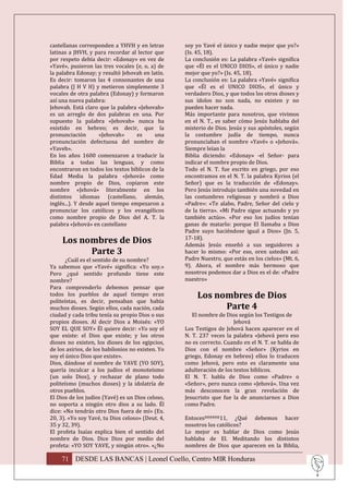 castellanas corresponden a YHVH y en letras        soy yo Yavé el único y nadie mejor que yo?»
latinas a JHVH, y para recordar al lector que      (Is. 45, 18).
por respeto debía decir: «Edonay» en vez de        La conclusión es: La palabra «Yavé» significa
«Yavé», pusieron las tres vocales (e, o, a) de     que «Él es el UNICO DIOS», el único y nadie
la palabra Edonay; y resultó Jehovah en latín.     mejor que yo?» (Is. 45, 18).
Es decir: tomaron las 4 consonantes de una         La conclusión es: La palabra «Yavé» significa
palabra (J H V H) y metieron simplemente 3         que «Él es el UNICO DIOS», el único y
vocales de otra palabra (Edonay) y formaron        verdadero Dios, y que todos los otros dioses y
así una nueva palabra:                             sus ídolos no son nada, no existen y no
Jehovah. Está claro que la palabra «Jehovah»       pueden hacer nada.
es un arreglo de dos palabras en una. Por          Más importante para nosotros, que vivimos
supuesto la palabra «Jehovah» nunca ha             en el N. T., es saber cómo Jesús hablaba del
existido en hebreo; es decir, que la               misterio de Dios. Jesús y sus apóstoles, según
pronunciación        «Jehovah»     es     una      la costumbre judía de tiempo, nunca
pronunciación defectuosa del nombre de             pronunciaban el nombre «Yavé» o «Jehová».
«Yaveh».                                           Siempre leían la
En los años 1600 comenzaron a traducir la          Biblia diciendo: «Edonay» -el Señor- para
Biblia a todas las lenguas, y como                 indicar el nombre propio de Dios.
encontraron en todos los textos bíblicos de la     Todo el N. T. fue escrito en griego, por eso
Edad Media la palabra «Jehová» como                encontramos en el N. T. la palabra Kyrios (el
nombre propio de Dios, copiaron este               Señor) que es la traducción de «Edonay».
nombre «Jehová» literalmente en los                Pero Jesús introdujo también una novedad en
distintos idiomas (castellano, alemán,             las costumbres religiosas y nombró a Dios
inglés...). Y desde aquel tiempo empezaron a       «Padre»: «Te alabo, Padre, Señor del cielo y
pronunciar los católicos y los evangélicos         de la tierra». «Mi Padre sigue actuando y yo
como nombre propio de Dios del A. T. la            también actúo». «Por eso los judíos tenían
palabra «Jehová» en castellano                     ganas de matarlo: porque El llamaba a Dios
                                                   Padre suyo haciéndose igual a Dios» (Jn. 5,
     Los nombres de Dios                           17-18).
                                                   Además Jesús enseñó a sus seguidores a
           Parte 3                                 hacer lo mismo: «Por eso, oren ustedes así:
       ¿Cuál es el sentido de su nombre?           Padre Nuestro, que estás en los cielos» (Mt. 6,
Ya sabemos que «Yavé» significa: «Yo soy.»         9). Ahora, el nombre más hermoso que
Pero ¿qué sentido profundo tiene este              nosotros podemos dar a Dios es el de: «Padre
nombre?                                            nuestro»
Para comprenderlo debemos pensar que
todos los pueblos de aquel tiempo eran                  Los nombres de Dios
politeístas, es decir, pensaban que había
muchos dioses. Según ellos, cada nación, cada                 Parte 4
ciudad y cada tribu tenía su propio Dios o sus        El nombre de Dios según los Testigos de
propios dioses. Al decir Dios a Moisés: «YO                            Jehová
SOY EL QUE SOY» Él quiere decir: «Yo soy el        Los Testigos de Jehová hacen aparecer en el
que existe: el Dios que existe; y los otros        N. T. 237 veces la palabra «Jehová pero eso
dioses no existen, los dioses de los egipcios,     no es correcto. Cuando en el N. T. se habla de
de los asirios, de los babilonios no existen. Yo   Dios con el nombre «Señor» (Kyrios en
soy el único Dios que existe».                     griego, Edonay en hebreo) ellos lo traducen
Dios, dándose el nombre de YAVE (YO SOY),          como Jehová, pero esto es claramente una
quería inculcar a los judíos el monoteísmo         adulteración de los textos bíblicos.
(un solo Dios), y rechazar de plano todo           El N. T. habla de Dios como «Padre» o
politeísmo (muchos dioses) y la idolatría de       «Señor», pero nunca como «Jehová». Una vez
otros pueblos.                                     más desconocen la gran revelación de
El Dios de los judíos (Yavé) es un Dios celoso,    Jesucristo que fue la de anunciarnos a Dios
no soporta a ningún otro dios a su lado. Él        como Padre.
dice: «No tendrás otro Dios fuera de mí» (Ex.
20, 3). «Yo soy Yavé, tu Dios celoso» (Deut. 4,    Entocesºººººº11, ¿Qué debemos hacer
35 y 32, 39).                                      nosotros los católicos?
El profeta Isaías explica bien el sentido del      Lo mejor es hablar de Dios como Jesús
nombre de Dios. Dice Dios por medio del            hablaba de El. Meditando los distintos
profeta: «YO SOY YAVE, y ningún otro». «¿No        nombres de Dios que aparecen en la Biblia,

    71 DESDE LAS BANCAS | Leonel Coello, Centro MIR Honduras
 