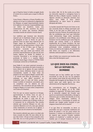que el Espíritu Santo lo había escogido desde     los cielos> (Mt. 18, 4). No oculta en su libro
el vientre de su madre para ocupar la Silla de    esa devoción especial y contagiosa hacia la
Pedro.                                            Madre de Dios y Madre nuestra. Cuando en
                                                  algunos círculos la devoción mariana luce
Como Pastor y Maestro, el Sumo Pontífice nos      opaca, Juan Pablo II hace relucir
adentra en lo que es realmente la dignidad de     esplendoroso su amor hacia la primera
los Obispos, su papel importantísimo dentro       discípula del Señor.
de la Iglesia y la enorme responsabilidad que
cae sobre sus hombros. Como una                   La lucidez mental del Vicario de Cristo es tal,
consecuencia de ello, nosotros los laicos         que recuerda hasta la última parroquia que
caemos en cuenta que nuestros Obispos             visitó, la de San José en Zlote Lany en su
necesitan mucho de nuestra oración diaria.        querida Cracovia, Polonia. No podía pasar por
                                                  alto los problemas que tuvo que enfrentar
Los católicos que tenemos una devoción            como seminarista, luego como sacerdote,
especial por la Santísima Virgen nos damos        pasando a los problemas como Obispo, para
un banquete al leer la forma en que los           terminar con los conflictos que como Papa ha
polacos viven un amor muy especial por su         tenido que sortear frente a la doctrina
Virgen negra de Czestochowa, y lo que             totalitarista de la Unión Soviética. No han
representa las peregrinaciones a Jasna Góra.      sido pocos los problemas que últimamente ha
Se siente, al leer el libro, que el Papa no       enfrentado como verdadero soldado de
solamente      recuerda      esos    Santuarios   Cristo a lo interno de la Iglesia. Su posición ha
marianos, sino que siente que todavía está        sido firme con respecto a los diferentes
presente espiritualmente en cada uno de esos      métodos anticonceptivos y el aborto.
santos lugares en donde él maduró su
vocación sacerdotal y su entrega total y          ¡Que el Señor nos conserve por muchos años
profunda al Señor y a nuestra Madre               más a éste fiel discípulo suyo!
Celestial, hasta llegar a hacer el TOTUS TUUS
el mensaje central de su Pontificado.

Juan Pablo II, con amor paternal recuerda a
                                                    LO QUE DIOS HA UNIDO,
los Obispos y sacerdotes de todo el mundo su           NO LO SEPARE EL
tarea dentro de la Iglesia. De paso también
nosotros, laicos, debemos tomar lo que nos                 HOMBRE
corresponda cuando el Papa toma las
palabras de San Gregorio Magno cuando dijo:       Creemos que no hay católico que no haya
< El mundo está lleno de sacerdotes, y, sin       escuchado en más de una vez las palabras
embargo, es muy difícil encontrar un              que usamos como título de este artículo. Son
trabajador para la mies del Señor, porque         tomadas del Evangelio de San Mateo 19, 6. De
hemos recibido el ministerio sacerdotal, pero     suerte pues, que nadie ignora esa clara
no cumplimos con los deberes de este              advertencia de las Sagradas Escrituras.
ministerio>. Ese sacerdocio del que habla San
Gregorio Magno es el que todos compartimos        En concordancia con el Evangelio, el
con Cristo en el bautizo.                         Catecismo de la Iglesia, en el No. 2382
                                                  establece lo siguiente: “El Señor Jesús insiste
Para los que no somos expertos en liturgia,       en la intención original del Creador que
aprovechamos la forma clara en que el             quería un matrimonio indisoluble, y deroga la
Obispo de Roma nos enseña el uso y                tolerancia que se había introducido en la ley
significado de todos y cada uno de los            antigua. Entre bautizados católicos, el
ornamentos y objetos que el Obispo recibe en      matrimonio rato y consumado no puede ser
el momento de su ordenación. Nos enseña           disuelto por ningún poder humano ni por
además que nuestros Obispos no solo son           ninguna causa fuera de la muerte”
nuestros Maestros en la fe, sino que además
están totalmente al servicio de la Iglesia, o     Y es que Dios es inmutable, es decir, es
sea de cada uno de nosotros los bautizados.       invariable. Los que a menudo cambiamos de
                                                  forma de pensar o ver las cosas somos los
Nos muestra además que, pese a su edad, aún       humanos, y caemos con facilidad en el error
tiene corazón de niño. De esos niños de los       de esperar que nuestro Creador también
que dijo Cristo: <El que se hace pequeño como     “piense a lo moderno” y cambie sus leyes a
este niño, ése es el más grande en el Reino de    medida que el tiempo transcurre. Por esa

    73 DESDE LAS BANCAS | Leonel Coello, Centro MIR Honduras
 