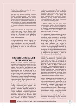 Pasión, Muerte y Resurrección de nuestro          excelentes costumbres. Todavía quedan
Divino Redentor y Salvador.                       algunos descendientes de esos ejemplares
                                                  ciudadanos que lo único que hicieron fue
Por otro lado, el rezo diario del Santísimo       enseñarle a trabajar a la poca gente que
Rosario nos hace recordar a cada momento          tenían empleada. Como Honduras le declaró
que dependemos totalmente de nuestro              la guerra a ese país europeo, procedieron a
Creador. Vuelve nuestros corazones como los       expropiarles todo lo que habían obtenido a
de un niño y que nos sentimos protegidos en       base de trabajo honrado y digno.
todo momento por nuestra Santísima Madre.
La oración nos permite tener siempre los pies     La Iglesia católica de esa época vivió
en el suelo, y nuestros ojos y corazón en el      momentos muy difíciles. El entonces Papa Pío
cielo.                                            XII que además de ser Vicario de Cristo, era
                                                  un inteligente diplomático, supo sortear esos
San Josemaría Escrivá de Balaguer dice que:       años tan difíciles, al grado que Hitler nunca
“Para el que ama a Jesús, la oración, aún la      se atrevió a invadir el Vaticano.
oración con sequedad, es la dulzura que pone
siempre fin a las penas: se va a la oración con   Pero la Iglesia no se quedó ahí, muchos laicos
el ansia que el niño va al azúcar, después de     y religiosos ofrendaron sus vidas por
tomar la pócima amarga”.                          defender al pueblo judío que era perseguido
                                                  una vez más. Esa es la época de un San
En estos tiempos tan difíciles que nos está       Maximiliano Kolbe, y de muchos otros
tocando vivir, cuando estamos rodeados por        mártires. El 23 de Junio del presente año, el
tantos antivalores, por tanta confusión y         actual Papa Benedicto XVI aprobó la
peligros, muchas personas están regresando        beatificación de una religiosa húngara
a lo básico, es decir, al rezo diario del         asesinada porque protegía a un poco más de
Santísimo Rosario.                                un centenar de judíos. La futura beata será
                                                  entronizada en una ceremonia especial el día
                                                  13 de Septiembre del presente año en el atrio
                                                  de la Basílica de San Esteban. La sierva de
                                                  Dios se llamó en vida Sara Salkahazi.

                                                  El 38 de Abril del presente año el Santo Padre
  LOS CATÓLICOS EN LA II                          autorizó a la congregación a promulgar, entre
    GUERRA MUNDIAL                                otros, el decreto relativo al “martirio de la
                                                  sierva de Dios Sara Salkahazi, del Instituto de
Muchos de nuestros hermanos católicos que         Hermanas de la Asistencia, nacida el 11 de
nos hacen el favor de leernos saben muy poco      Mayo de 1899 en Kassa (actualmente
sobre la gran conflagración que conmovió al       Eslovaquia) y muerta en Diciembre de 1944
mundo entero en los años cuarenta. Las            en Budapest, Hungia. El Cardenal Primado de
potencias mundiales entraron en una guerra        Hungría, Cardenal Peter Erdo, ha acogido la
inhumana que dejó un saldo de más de 80           decisión diciendo; “Yo creo que en el año de
millones de muertos, y probablemente cuatro       renovación espiritual de la nación, el Santo
o cinco veces más damnificados. Europa            Padre no podía hacer un regalo más hermoso
quedó reducida a cenizas y escombros.             a la Iglesia, e incluso a la sociedad húngara”
Posiblemente a nosotros los hondureños nos
cueste mucho trabajo entender esa terrible        Siempre se ha dicho que la Iglesia florece, se
tragedia, en donde se hizo gala de toda saña y    santifica y se fortalece con la sangre de los
odio del hombre por el hombre.                    mártires- Pero podríamos caer en el error de
                                                  pensar que esos mártires se dieron
El que escribe estas líneas era un niño           solamente en el pasado, y que en estos días
cuando sucedieron esos hechos, pero               no existen. Los mártires del Siglo XXI tienen
recordamos las caras de angustia de nuestros      que luchar en otros frentes. ; Mientras haya
padres y personas mayores. Honduras le            injusticia, persecución y una terrible
declaró la guerra a Alemania, dicen los           injusticia social, siempre habrán mártires que
chuscos que a Hitler le tomó bastante tiempo      ofrecen sus vidas en defensa de los pobres.
averiguar quién era el que le estaba
declarando la guerra. Para esa época vivían       Como siempre se ha dicho, la Iglesia no hace
en nuestro país unos pocos alemanes que           propaganda proselitista con sus mártires
eran ejemplo de trabajo, honradez y               porque no es esa su misión. Si actuara como

    75 DESDE LAS BANCAS | Leonel Coello, Centro MIR Honduras
 