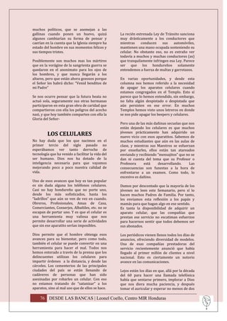 muchos políticos, que se asemejan a las
gallinas cuando ponen un huevo, quizá              La recién estrenada Ley de Tránsito sanciona
algunos cambiarían su forma de pensar y            muy drásticamente a los conductores que
caerían en la cuenta que la Iglesia siempre ha     mientras     conducen    sus   automóviles,
estado del hombre en sus momentos felices y        mantienen una mano ocupada sosteniendo su
sus tiempos tristes.                               celular. No obstante eso, no es extraño ver
                                                   todavía a muchos y muchas conductores (as)
Posiblemente son muchos mas los mártires           que tranquilamente infringen esa Ley. Parece
que en la vorágine de la sangrienta guerra se      ser que los hondureños solamente
quedaron en el anonimato para los ojos de          entendemos a fuerza de multas y garrotazos.
los hombres, y que nunca llegarán a los
altares, pero que están ahora gozosos porque       En varias oportunidades, y desde esta
el Señor les habrá dicho: “Venid benditos de       columna nos hemos referido a la necesidad
mi Padre”                                          de apagar los aparatos celulares cuando
                                                   estamos congregados en el Templo. Esto sí
Se nos ocurre pensar que la futura beata no        parece que lo hemos entendido, sin embargo,
actuó sola, seguramente sus otras hermanas         no falta algún despistado o despistada que
participaron en esta gran obra de caridad que      aún persisten en ese error. En muchos
compartieron con ella los peligros del acecho      Templos hemos visto unos letreros en donde
nazi, y que hoy también comparten con ella la      se nos pide apagar los beepers y celulares.
Gloria del Señor-
                                                   Pero una de las más dañinas secuelas que nos
                                                   están dejando los celulares es que muchos
                                                   jóvenes prácticamente han adquirido un
         LOS CELULARES                             nuevo vicio con esos aparatitos. Sabemos de
No hay duda que los que nacimos en el              muchos estudiantes que aún en las aulas de
primer tercio del siglo pasado no                  clase, y mientras sus Maestros se esfuerzan
esperábamos ver tanto derroche de                  por enseñarles, ellos están tan atareados
tecnología que ha venido a facilitar la vida del   enviando y recibiendo “mensajitos” que no se
ser humano. Dios nos ha dotado de la               dan ni cuenta del tema que su Profesor o
inteligencia necesaria para que vayamos            Profesora     está    desarrollando.     Las
mejorando poco a poco nuestra calidad de           consecuencias son funestas a la hora de
vida.                                              enfrentarse a un examen. Como todo, lo
                                                   excesivo es dañino.
Uno de esos avances que hoy es tan popular
es sin duda alguna los teléfonos celulares.        Damos por descontado que la mayoría de los
Casi no hay hondureño que no porte uno,            jóvenes no leen este Semanario, pero sí lo
desde los más sofisticados, hasta los              hacen muchos Padres de Familia. Por tanto,
“ladrillos” que aún se ven de vez en cuando.       les enviamos esta reflexión a los papás y
Obreros, Profesionales, Amas de Casa,              mamás para que hagan algo en ese sentido.
Comerciantes, Conserjes, Albañiles, etc. no se     Es tanta la disponibilidad de adquirir un
escapan de portar uno. Y es que el celular es      aparato celular, que las compañías que
una herramienta muy valiosa que nos                prestan ese servicio no escatiman esfuerzos
permite desarrollar una serie de actividades       para hacernos sentir que todos debemos ser
que sin ese aparatito serían imposibles.           sus abonados.

Dios permite que el hombre obtenga esos            Los periódicos vienen llenos todos los días de
avances para su bienestar, pero como todo,         anuncios, ofreciendo diversidad de modelos.
también el celular se puede convertir en una       Una de esas compañías prestadoras del
herramienta para hacer el mal. Todos nos           servicio recientemente anunció que había
hemos enterado a través de la prensa que los       llegado al primer millón de clientes a nivel
delincuentes utilizan los celulares para           nacional. Esto es ciertamente un notorio
impartir órdenes a la distancia, y desde las       avance en las comunicaciones.
cárceles. Los cementerios de las principales
ciudades del país se están llenando de             Lejos están los días en que, allá por la década
cadáveres de personas que han sido                 del 60 para hacer una llamada telefónica
asesinadas por robarles un celular. Con eso        había que sentarse primero, implorar a Dios
no estamos tratando de “satanizar” a los           que nos diera mucha paciencia, y después
aparatos, sino al mal uso que de ellos se hace.    tomar el auricular y esperar no menos de dos

    76 DESDE LAS BANCAS | Leonel Coello, Centro MIR Honduras
 