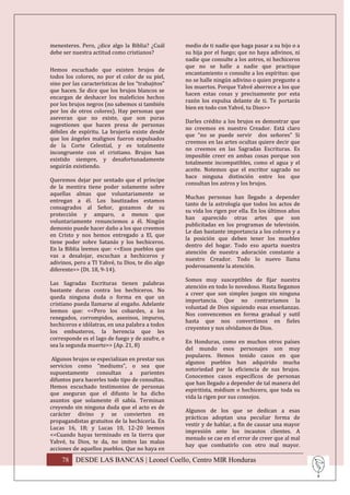 menesteres. Pero, ¿dice algo la Biblia? ¿Cuál      medio de ti nadie que haga pasar a su hijo o a
debe ser nuestra actitud como cristianos?          su hija por el fuego; que no haya adivinos, ni
                                                   nadie que consulte a los astros, ni hechiceros
                                                   que no se halle a nadie que practique
Hemos escuchado que existen brujos de
                                                   encantamiento o consulte a los espíritus: que
todos los colores, no por el color de su piel,
                                                   no se halle ningún adivino o quien pregunte a
sino por las características de los “trabajitos”
                                                   los muertos. Porque Yahvé aborrece a los que
que hacen. Se dice que los brujos blancos se
                                                   hacen estas cosas y precisamente por esta
encargan de deshacer los maleficios hechos
                                                   razón los expulsa delante de ti. Te portarás
por los brujos negros (no sabemos si también
                                                   bien en todo con Yahvé, tu Dios>>
por los de otros colores). Hay personas que
aseveran que no existe, que son puras
                                                   Darles crédito a los brujos es demostrar que
sugestiones que hacen presa de personas
                                                   no creemos en nuestro Creador. Está claro
débiles de espíritu. La brujería existe desde
                                                   que “no se puede servir dos señores” Si
que los ángeles malignos fueron expulsados
                                                   creemos en las artes ocultas quiere decir que
de la Corte Celestial, y es totalmente
                                                   no creemos en las Sagradas Escrituras. Es
incongruente con el cristiano. Brujos han
                                                   imposible creer en ambas cosas porque son
existido siempre, y desafortunadamente
                                                   totalmente incompatibles, como el agua y el
seguirán existiendo.
                                                   aceite. Notemos que el escritor sagrado no
                                                   hace ninguna distinción entre los que
Queremos dejar por sentado que el príncipe
                                                   consultan los astros y los brujos.
de la mentira tiene poder solamente sobre
aquellas almas que voluntariamente se
                                                   Muchas personas han llegado a depender
entregan a él. Los bautizados estamos
                                                   tanto de la astrología que todos los actos de
consagrados al Señor, gozamos de su
                                                   su vida los rigen por ella. En los últimos años
protección y amparo, a menos que
                                                   han aparecido otras artes que son
voluntariamente renunciemos a él. Ningún
                                                   publicitadas en los programas de televisión.
demonio puede hacer daño a los que creemos
                                                   Le dan bastante importancia a los colores y a
en Cristo y nos hemos entregado a El, que
                                                   la posición que deben tener los muebles
tiene poder sobre Satanás y los hechiceros.
                                                   dentro del hogar. Todo eso aparta nuestra
En la Biblia leemos que: <<Esos pueblos que
                                                   atención de nuestra adoración constante a
vas a desalojar, escuchan a hechiceros y
                                                   nuestro Creador. Todo lo nuevo llama
adivinos, pero a TI Yahvé, tu Dios, te dio algo
                                                   poderosamente la atención.
diferente>> (Dt. 18, 9-14).
                                                   Somos muy susceptibles de fijar nuestra
Las Sagradas Escrituras tienen palabras
                                                   atención en todo lo novedoso. Hasta llegamos
bastante duras contra los hechiceros. No
                                                   a creer que son simples juegos sin ninguna
queda ninguna duda o forma en que un
                                                   importancia. Que no contrariamos la
cristiano pueda llamarse al engaño. Adelante
                                                   voluntad de Dios siguiendo esas enseñanzas.
leemos que: <<Pero los cobardes, a los
                                                   Nos convencemos en forma gradual y sutil
renegados, corrompidos, asesinos, impuros,
                                                   hasta que nos convertimos en fieles
hechiceros e idólatras, en una palabra a todos
                                                   creyentes y nos olvidamos de Dios.
los embusteros, la herencia que les
corresponde es el lago de fuego y de azufre, o
                                                   En Honduras, como en muchos otros países
sea la segunda muerte>> (Ap. 21, 8)
                                                   del mundo esos personajes son muy
                                                   populares. Hemos tenido casos en que
 Algunos brujos se especializan en prestar sus
                                                   algunos pueblos han adquirido mucha
servicios como “mediums”, o sea que
                                                   notoriedad por la eficiencia de sus brujos.
supuestamente consultan a parientes
                                                   Conocemos casos específicos de personas
difuntos para hacerles todo tipo de consultas.
                                                   que han llegado a depender de tal manera del
Hemos escuchado testimonios de personas
                                                   espiritista, médium o hechicero, que toda su
que aseguran que el difunto le ha dicho
                                                   vida la rigen por sus consejos.
asuntos que solamente él sabía. Terminan
creyendo sin ninguna duda que el acto es de
                                                   Algunos de los que se dedican a esas
carácter divino y se convierten en
                                                   prácticas adoptan una peculiar forma de
propagandistas gratuitos de la hechicería. En
                                                   vestir y de hablar, a fin de causar una mayor
Lucas 16, 18; y Lucas 10, 12-20 leemos
                                                   impresión ante los incautos clientes. A
<<Cuando hayas terminado en la tierra que
                                                   menudo se cae en el error de creer que al mal
Yahvé, tu Dios, te da, no imites las malas
                                                   hay que combatirlo con otro mal mayor.
acciones de aquellos pueblos. Que no haya en
    78 DESDE LAS BANCAS | Leonel Coello, Centro MIR Honduras
 