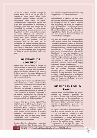 las que nos ha hecho recordar aquel pasaje      sido remplazados por escritos modificados y
de San Mateo, Cap. 9, ver. 36 que dice “al      que presentan una idea más ortodoxa.
contemplar aquel gentío, Jesús sintió
compasión, porque estaban decaídos y            Desconocemos la totalidad de esos libros,
desanimados, como ovejas sin pastor”            pero quizá el más importante es el Evangelio
Conocemos casos concretos en los que mas        de Santiago. Este libro se conserva íntegro y
de un laico comprometido se ha limitado a       que ha influido mucho en las narraciones
participar como uno mas dentro de la            sobre la Virgen María y la infancia de Nuestro
comunidad, sin participar ya en las tareas      Señor. Su autoría se le acredita a Santiago en
que había asumido porque su Párroco no ha       Menor. En ese libro se trata de proteger la
simpatizado con él. De la misma forma en que    virginidad de María. Un dato curioso sobre
los laicos debemos ser tolerantes y             este libro es que se dice que la Virgen era
comprensivos con nuestros presbíteros, así      ·alimentada por los ángeles”.
mismo ellos deben mostrar una gran
paciencia para con nosotros. Esto lo            Hay otros dos escritos que se le atribuyen a
escribimos con la más sana de las               Santo Tomás. Uno de ellos, conocido como
intenciones, de ninguna manera queremos         “Evangelio del Pseudo Tomás”, y otro como
encender ni profundizar ninguna diferencia      “Evangelio de Tomás”. El primero se refiere a
entre laicos y sacerdotes, sino que ambas       la infancia de Jesús, y que no tienen ninguna
partes nos llenemos de ese amor al que Cristo   conexión con el “Evangelio de Tomás” En
nos llama, y nuestra Santísima Madre nos        esos escritos se nota una fuerte influencia del
urge.                                           hinduísmo, ya que sus narraciones son
                                                parecidas a las de Krishna y Buda. Tiene
                                                además rasgos gnósticos y mágicos para
                                                darle colorido al escrito. Otro rasgo falso es
        LOS EVANGELIOS                          que presenta a Cristo como un personaje
          APÓCRIFOS                             rencoroso, actuando como si fuera mago y
                                                que usa sus poderes para vengarse.
Reconocemos que corremos el riesgo de
                                                Como conclusión final, queremos dejar claro
cometer errores al abordar en este espacio
                                                que los católicos solamente debemos
temas como el presente, nos atrevemos a
                                                reconocer los tres Evangelios Sinópticos y el
hacerlo con el único afán de arrojar un poco
                                                Evangelio de San Juan como únicas fuentes
de luz a nuestros hermanos. Clamamos el
                                                creíbles y verdaderas en que se fundamente
auxilio de nuestra Santísima Madre para
                                                nuestra fe. Andar buscando por otro lado, es
lograr nuestro objetivo...
                                                jugar con fuego que a la larga o a la corta
                                                terminará quemándonos
Se dice que hay aproximadamente 64 escritos
entre fragmentos y obras completas. Los
Gnósticos son una secta que durante muchos
siglos ha tratado de confundir a los               LOS HIJOS, UN REGALO
cristianos. Sin embargo, el Magisterio de la
Iglesia siempre ha distinguido al lado de los             Parte 1
cuatro inspirados y recibidos como tales, y     Los que hemos sido bendecidos por nuestro
los muchos “compuestos por quienes se           Creador al habernos permitido ser
lanzaron a escribir evangelios sin estar        acreedores de uno o varios hijos, debemos
investidos de la Gracia del Espíritu Santo”     darle gracias por ese don maravilloso. Los
                                                hijos son verdaderos y auténticos regalos que
Se puede decir que el término “apócrifo” fue    Dios nos ha dado, y al mismo tiempo una
adoptado por la Iglesia para designar los       enorme responsabilidad por la que
libros cuyo autor era desconocido y que         seguramente tendremos que dar cuenta.
desarrollan temas ambiguos. Aunque se
presentan como de carácter sagrado, no          La Sagrada Biblia define maravillosamente lo
tienen solidez en sus doctrinas e incluyen      que es un hijo. Lo podemos leer en el Salmo
elementos contradictorios a la verdad           127, (Vg. 126) versículo 3 cuando dice: “ Don
revelada. Esto hizo que esos libros fueran      de Yahvé son los hijos; es merced (suya) el
considerados como “sospechosos”, y en           fruto del vientre.” La versión Nacar Colunga
general poco recomendables.                     lo traduce como “merced”, otras versiones
                                                traducen la palabra como “regalo” y
Gracias a Dios, los más antiguos y que eran     “recompensa”. Y es que los hijos son
más tendenciosos han desaparecido. Han          verdaderamente un regalo especialísimo de

    80 DESDE LAS BANCAS | Leonel Coello, Centro MIR Honduras
 