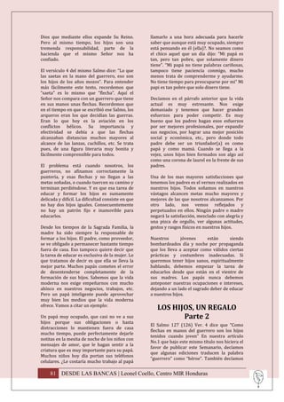 Dios que mediante ellos expande Su Reino.           llamarlo a una hora adecuada para hacerle
Pero al mismo tiempo, los hijos son una             saber que aunque está muy ocupado, siempre
tremenda responsabilidad, parte de la               está pensando en él (ella)?. No seamos como
hacienda que el mismo Señor nos ha                  el chico aquel que un día dijo: “Mi papá es
confiado.                                           tan, pero tan pobre, que solamente dinero
                                                    tiene”. “Mi papá no tiene palabras cariñosas,
El versículo 4 del mismo Salmo dice: “Lo que        tampoco tiene paciencia conmigo, mucho
las saetas en la mano del guerrero, eso son         menos trata de comprenderme y ayudarme.
los hijos de los años mozos”. Para entender         No tiene tiempo para preocuparse por mi” Mi
más fácilmente este texto, recordemos que           papi es tan pobre que solo dinero tiene.
“saeta” es lo mismo que “flecha”. Aquí el
Señor nos compara con un guerrero que tiene         Decíamos en el párrafo anterior que la vida
en sus manos unas flechas. Recordemos que           actual es muy estresante. Nos exige
en el tiempo en que se escribió ese Salmo, los      demasiado y tenemos que hacer grandes
arqueros eran los que decidían las guerras.         esfuerzos para poder competir. Es muy
Eran lo que hoy es la aviación en los               bueno que los padres hagan esos esfuerzos
conflictos bélicos. Su importancia y                por ser mejores profesionales, por expandir
efectividad se debía a que las flechas              sus negocios, por lograr una mejor posición
alcanzaban distancias muchos mayores al             social y económica, etc., pero donde todo
alcance de las lanzas, cuchillos, etc. Se trata     padre debe ser un triunfador(a) es como
pues, de una figura literaria muy bonita y          papá y como mamá. Cuando se llega a la
fácilmente comprensible para todos.                 vejez, unos hijos bien formados son algo así
                                                    como una corona de laurel en la frente de sus
El problema está cuando nosotros, los               padres.
guerreros, no afinamos correctamente la
puntería, y esas flechas y no llegan a las          Una de los mas mayores satisfacciones que
metas soñadas, o cuando tuercen su camino y         tenemos los padres es el vernos realizados en
terminan perdiéndose. Y es que esa tarea de         nuestros hijos. Todos soñamos en nuestros
educar y formar los hijos es sumamente              vástagos alcancen metas mucho mayores y
delicada y difícil. La dificultad consiste en que   mejores de las que nosotros alcanzamos. Por
no hay dos hijos iguales. Consecuentemente          otro lado, nos vemos reflejados y
no hay un patrón fijo e inamovible para             perpetuados en ellos. Ningún padre o madre
educarlos.                                          negará la satisfacción, mezclado con alegría y
                                                    una pizca de orgullo, ver algunas actitudes,
Desde los tiempos de la Sagrada Familia, la         gestos y rasgos físicos en nuestros hijos.
madre ha sido siempre la responsable de
formar a los hijos. El padre, como proveedor,       Nuestros       jóvenes     están      siendo
se ve obligado a permanecer bastante tiempo         bombardeados día y noche por propaganda
fuera de casa. Eso tampoco quiere decir que         que los lleva a aceptar como válidos ciertas
la tarea de educar es exclusiva de la mujer. Lo     prácticas y costumbres inadecuadas. Si
que tratamos de decir es que ella se lleva la       queremos tener hijos sanos, espiritualmente
mejor parte. Muchos papás cometen el error          hablando, debemos empezar la tarea de
de desentenderse completamente de la                educarlos desde que están en el vientre de
formación de sus hijos. Sabemos que la vida         sus madres. Los papás nunca debemos
moderna nos exige empeñarnos con mucho              anteponer nuestras ocupaciones e intereses,
ahínco en nuestros negocios, trabajos, etc.         dejando a un lado el sagrado deber de educar
Pero un papá inteligente puede aprovechar           a nuestros hijos.
muy bien los medios que la vida moderna
ofrece. Vamos a citar un ejemplo:
                                                       LOS HIJOS, UN REGALO
Un papá muy ocupado, que casi no ve a sus                     Parte 2
hijos porque sus obligaciones o hasta
                                                    El Salmo 127 (126) Ver. 4 dice que “Como
distracciones lo mantienen fuera de casa
                                                    flechas en manos del guerrero son los hijos
mucho tiempo, puede perfectamente dejarle
                                                    tenidos cuando joven” En nuestra artículo
notitas en la mesita de noche de los niños con
                                                    No.1 que bajo este mismo título nos hiciera el
mensajes de amor, que le hagan sentir a la
                                                    favor de publicar este Semanario, decíamos
criatura que es muy importante para su papá.
                                                    que algunas ediciones traducen la palabra
Muchos niños hoy día portan sus teléfonos
                                                    “guerrero” como “héroe”. También decíamos
celulares. ¿Le costaría mucho trabajo al papá

     81 DESDE LAS BANCAS | Leonel Coello, Centro MIR Honduras
 