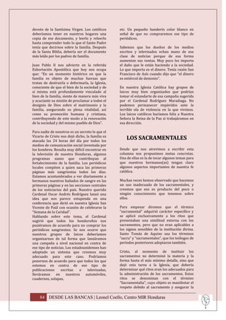 devoto de la Santísima Virgen. Los católicos      etc. Un pequeño banderín color blanco en
deberíamos tener en nuestros hogares una          señal de que no compraremos ese tipo de
copia de ese documento, y leerlo y releerlo       periódicos.
hasta comprender todo lo que el Santo Padre
tenía que decirnos sobre la familia. Después      Sabemos que los dueños de los medios
de la Santa Biblia, debería ser el documento      escritos y televisados echan mano de esa
más leído por los padres de familia.              clase de noticias porque de esa forma
                                                  aumentan sus ventas. Muy poco les importa
Juan Pablo II nos advierte en la referida         el daño que le están haciendo a la sociedad.
Exhortación Apostólica que hoy nos ocupa          Lo que importa es el dinero. Tenía razón San
que: “En un momento histórico en que la           Francisco de Asís cuando dijo que “el dinero
familia es objeto de muchas fuerzas que           es estiércol de demonio”.
tratan de destruirla o deformarla, la Iglesia,
consciente de que el bien de la sociedad y de     En nuestra Iglesia Católica hay grupos de
sí misma está profundamente vinculado al          laicos muy bien organizados que podrían
bien de la familia, siente de manera más viva     tomar el estandarte de esa campaña sugerida
y acuciante su misión de proclamar a todos el     por el Cardenal Rodríguez Maradiaga. No
designio de Dios sobre el matrimonio y la         podemos permanecer impávidos ante la
familia, asegurando su plena vitalidad, así       terrible ola de violencia en la que vivimos.
como su promoción humana y cristiana,             Los laicos católicos haríamos feliz a Nuestra
contribuyendo de este modo a la renovación        Señora la Reina de la Paz si trabajáramos en
de la sociedad y del mismo pueblo de Dios”.       esa dirección.

Para nadie de nosotros es un secreto lo que el
Vicario de Cristo nos dejó dicho, la familia es
atacada las 24 horas del día por todos los
                                                      LOS SACRAMENTALES
medios de comunicación social inventada por
los hombres. Resulta muy difícil encontrar en     Desde que nos atrevimos a escribir esta
la televisión de nuestra Honduras, algunos        columna nos propusimos metas concretas.
programas sanos que contribuyan al                Una de ellas es la de tocar algunos temas para
fortalecimiento de la familia. Los periódicos     que nuestros hermanos(as) tengan claro
locales compiten a quien saca las primeras        algunos aspectos importantes de nuestra fe
páginas más sangrientas todos los días.           católica.
Estamos acostumbrados a ver diariamente a
hermanos nuestros bañados de sangre en las        Muchas veces hemos observado que hacemos
primeras páginas y en las secciones centrales     un uso inadecuado de los sacramentales, y
de los noticiarios del país. Nuestro querido      creemos que eso es producto del poco o
Cardenal Oscar Andrés Rodríguez lanzó una         ningún conocimiento que tenemos sobre
idea que nos parece estupenda en una              ellos.
conferencia que dictó en nuestra Iglesia San
Vicente de Paúl con ocasión de celebrarse la      Para empezar diremos que el térmico
“Semana de la Caridad”.                           “sacramental” adquirió carácter específico y
Hablando sobre este tema, el Cardenal             se aplicó exclusivamente a los ritos que
sugirió que todos los hondureños nos              presentaban una similitud externa con los
pusiéramos de acuerdo para no comprar los         sacramentos, pero que no eran aplicables a
periódicos sangrientos. Se nos ocurre que         los signos sensibles de la institución divina.
nuestros grupos de laicos deberíamos              Santo Tomás de Aquino usa los términos
organizarnos de tal forma que lanzáramos          “sacra” y “sacramentales”, que los teólogos de
una campaña a nivel nacional en contra de         períodos posteriores adoptaron también.
ese tipo de noticias. Los estadounidenses han
adoptado un sistema que creemos muy               Cristo, al momento de instituir los
adecuado para este caso. Podríamos                sacramentos no determinó la materia y la
ponernos de acuerdo para que todos los que        forma hasta el más mínimo detalle, sino que
estemos en contra de ese tipo de                  dejó esta tarea a la Iglesia, que debería
publicaciones     escritas    o    televisadas,   determinar qué ritos eran los adecuados para
lleváramos     en     nuestros   automóviles,     la administración de los sacramentos. Estos
cuadernos, solapas,                               ritos se denominan con el término
                                                  “Sacramentalia”, cuyo objeto es manifestar el
                                                  respeto debido al sacramento y asegurar la

    84 DESDE LAS BANCAS | Leonel Coello, Centro MIR Honduras
 