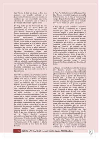 San Vicente de Paúl en donde se hizo mas           El Papa Pío XII, hablando de la Madre de Dios
evidente esa acogida cariñosa a la                 dijo: “Parece imposible imaginarse separada
Renovación. Desde esos años, son muchos los        de Cristo, si no con el alma, al menos con el
católicos que han encontrado una forma             cuerpo, después de esta vida, a Aquella que lo
atractiva de encontrarse con el Señor, a           concibió, le dio a luz, le nutrió con su leche, le
través de la infusión del Espíritu Santo.          llevó en sus brazos y le apretó a su pecho”.
No hay duda que la Renovación ha sido
                                                   Si hay algo que nos identifica a nosotros
justamente eso, una nueva forma de
                                                   como católicos, y miembros de la Iglesia
acercamiento de hombre con su Creador,
                                                   fundada por Cristo, es la devoción a la
para alabarlo, bendecirlo y agradecerle su
                                                   Santísima Virgen, a quien reconocemos y
infinita misericordia. El Espíritu Santo actúa
                                                   proclamamos como nuestra Reina, Madre y
en la Iglesia fundamentalmente de una triple
                                                   Maestra. Ella, en su divina maternidad, está
forma:        vivificándola,      iluminándola,
                                                   unida estrechamente al Hijo Divino de Dios,
protegiéndola. El fecundó las entrañas de la
                                                   Rey Universal (Lc. 1,32-33). Es además
Virgen, en las cuales se iba a encarnar Cristo,
                                                   Corredentora, que le hace “por derecho de
cabeza de la Iglesia. Y en la cabeza, que es
                                                   conquista” (como dicen los teólogos) ser
Cristo, María concibió al resto de los
                                                   Reina del Universo, por analogía con la
miembros, por tanto a la Iglesia entera (Lc.
                                                   realeza de Cristo, el cual por título particular
1,26-38). Por otro lado, muchos grupos de
                                                   de la redención es Señor nuestro y Rey. El
hermanos        carismáticos     sirven    muy
                                                   católico carismático es aquel que ha hecho a
eficientemente en la mayoría de los templos
                                                   Cristo Jesús el centro y Señor de su vida, y,
de nuestra Diócesis. Nadie puede negar que
                                                   para mejor lograrlo, procura imitar a la
se trate de un grupo muy alegre, entusiasta y
                                                   Santísima Virgen en esta actitud suya
numeroso. Y es que el Espíritu Santo le da
                                                   fundamental: escuchar, acoger y seguir
vida a la Iglesia, la engendró y la mantiene en
                                                   fielmente los finos dictados del Espíritu del
su existencia. El Espíritu concibió a la Iglesia
                                                   Señor.
en el Día de la Anunciación de María.
Continúa vivificándola por medio de los
                                                   La Virgen está en la Renovación Carismática
Sacramentos, que son parte esencial de la
                                                   por derecho propio: por imperiosa
Iglesia misma.
                                                   necesidad: es el ama de casa: el corazón de la
                                                   Iglesia carismática. Y esto ha sido así desde el
Por todo lo anterior, el carismático católico
                                                   principio, tanto a partir del Pentecostés
debe ser ante todo “mariano”. No podemos
                                                   primero (Hch. 1,2) como en el segundo o
olvidar que Ella es la Esposa del Espíritu
                                                   nuevo Petencostés, y que comenzó, por
Santo, por lo que sin faltarle razón Santo
                                                   intuición profética del Papa Juan XXIII con el
Tomás de Villanueva dijo: “Calle la lengua
                                                   Concilio Vaticano II. Y es que no se puede
humana, cuando quiera exaltar la excelencia
                                                   concebir después de la Encarnación, una
de María, pues la grandeza de la Virgen no
                                                   venida del Espíritu sin cierta relación a
sólo sobrepuja nuestro entendimiento y
                                                   María. Tampoco es posible lograr un hogar
lenguaje, sino también quizás el de Ella”. No
                                                   feliz sin la Madre y ama de casa, o un cuerpo
se puede concebir a un verdadero
                                                   vivo sin un corazón palpitante. Son
carismático católico que no conozca y sea fiel
                                                   incontables los fieles que, después de haber
devoto de la Virgen. Decimos esto porque,
                                                   recibido el bautismo en el Espíritu han
conversando con algunos hermanos que
                                                   retomado el rezo diario del Santo Rosario.
pertenecen a la Renovación tienen un
                                                   Algunos dicen que le hallan tanto gusto que, a
escasísimo conocimiento de nuestra Madre.
                                                   veces, sólo rezan uno o más misterios, pero
La mejor forma de conocerla es leyendo los
                                                   de tal forma meditados, que les toma el
numerosos documentos pontificios que nos
                                                   mismo tiempo que antes el Rosario entero, y
dejaron muchos Papas, especialmente
                                                   aún más. Otros manifiestan que han
nuestro querido y siempre recordado Juan
                                                   empezado a saborear el Rosario como una de
Pablo II, que supo siempre ser un fiel devoto
                                                   las mejores oraciones de alabanza a Jesús, no
de     la   Virgen.     Nuestros    hermanos
                                                   obstante que la Iglesia siempre lo ha
carismáticos, al igual que todos los católicos,
                                                   recomendado como una forma especifica de
debemos ser fieles devotos del Santo Rosario.
                                                   dar culto a la Virgen. Todo esto nos hace
Si creemos que las apariciones en Fátima son
                                                   confirmar la afirmación de S.S. Pablo VI en su
verdaderas, como lo ha aceptado la Iglesia,
                                                   Exhortación “Marialis Cultus” cuando dice del
debemos ser fieles al rezo diario del Santo
                                                   Rosario que es “una oración evangélica
Rosario.
                                                   centrada en el misterio de la Encarnación

    86 DESDE LAS BANCAS | Leonel Coello, Centro MIR Honduras
 