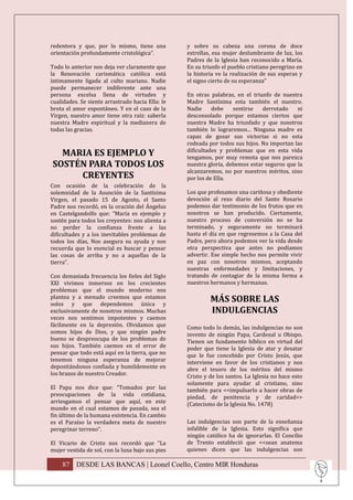 redentora y que, por lo mismo, tiene una          y sobre su cabeza una corona de doce
orientación profundamente cristológica”.          estrellas, esa mujer deslumbrante de luz, los
                                                  Padres de la Iglesia han reconocido a María.
Todo lo anterior nos deja ver claramente que      En su triunfo el pueblo cristiano peregrino en
la Renovación carismática católica está           la historia ve la realización de sus esperas y
íntimamente ligada al culto mariano. Nadie        el signo cierto de su esperanza”
puede permanecer indiferente ante una
persona excelsa llena de virtudes y               En otras palabras, en el triunfo de nuestra
cualidades. Se siente arrastrado hacia Ella: le   Madre Santísima esta también el nuestro.
brota el amor espontáneo. Y en el caso de la      Nadie     debe    sentirse   derrotado    ni
Virgen, nuestro amor tiene otra raíz: saberla     desconsolado porque estamos ciertos que
nuestra Madre espiritual y la medianera de        nuestra Madre ha triunfado y que nosotros
todas las gracias.                                también lo lograremos... Ninguna madre es
                                                  capaz de gozar sus victorias si no esta
                                                  rodeada por todos sus hijos. No importan las
                                                  dificultades y problemas que en esta vida
  MARIA ES EJEMPLO Y                              tengamos, por muy remota que nos parezca
SOSTÉN PARA TODOS LOS                             nuestra gloria, debemos estar seguros que la
                                                  alcanzaremos, no por nuestros méritos, sino
     CREYENTES                                    por los de Ella.
Con ocasión de la celebración de la
solemnidad de la Asunción de la Santísima         Los que profesamos una cariñosa y obediente
Virgen, el pasado 15 de Agosto, el Santo          devoción al rezo diario del Santo Rosario
Padre nos recordó, en la oración del Ángelus      podemos dar testimonio de los frutos que en
en Castelgandolfo que: “María es ejemplo y        nosotros se han producido. Ciertamente,
sostén para todos los creyentes: nos alienta a    nuestro proceso de conversión no se ha
no perder la confianza frente a las               terminado, y seguramente no terminará
dificultades y a los inevitables problemas de     hasta el día en que regresemos a la Casa del
todos los días, Nos asegura su ayuda y nos        Padre, pero ahora podemos ver la vida desde
recuerda que lo esencial es buscar y pensar       otra perspectiva que antes no podíamos
las cosas de arriba y no a aquellas de la         advertir. Ese simple hecho nos permite vivir
tierra”.                                          en paz con nosotros mismos, aceptando
                                                  nuestras enfermedades y limitaciones, y
Con demasiada frecuencia los fieles del Siglo     tratando de contagiar de la misma forma a
XXI vivimos inmersos en los crecientes            nuestros hermanos y hermanas.
problemas que el mundo moderno nos
plantea y a menudo creemos que estamos
solos y que dependemos única y
                                                           MÁS SOBRE LAS
exclusivamente de nosotros mismos. Muchas                  INDULGENCIAS
veces nos sentimos impotentes y caemos
fácilmente en la depresión. Olvidamos que         Como todo lo demás, las indulgencias no son
somos hijos de Dios, y que ningún padre           invento de ningún Papa, Cardenal u Obispo.
bueno se despreocupa de los problemas de          Tienen un fundamento bíblico en virtud del
sus hijos. También caemos en el error de          poder que tiene la Iglesia de atar y desatar
pensar que todo está aquí en la tierra, que no    que le fue concebido por Cristo Jesús, que
tenemos ninguna esperanza de mejorar              interviene en favor de los cristianos y nos
depositándonos confiada y humildemente en         abre el tesoro de los méritos del mismo
los brazos de nuestro Creador.                    Cristo y de los santos. La Iglesia no hace esto
                                                  solamente para ayudar al cristiano, sino
El Papa nos dice que: “Tomados por las            también para <<impulsarlo a hacer obras de
preocupaciones de la vida cotidiana,              piedad, de penitencia y de caridad>>
arriesgamos el pensar que aquí, en este           (Catecismo de la Iglesia No. 1478)
mundo en el cual estamos de pasada, sea el
fin último de la humana existencia. En cambio
es el Paraíso la verdadera meta de nuestro        Las indulgencias son parte de la enseñanza
peregrinar terreno”.                              infalible de la Iglesia. Esto significa que
                                                  ningún católico ha de ignorarlas. El Concilio
El Vicario de Cristo nos recordó que “La          de Trento estableció que <<sean anatema
mujer vestida de sol, con la luna bajo sus pies   quienes dicen que las indulgencias son

    87 DESDE LAS BANCAS | Leonel Coello, Centro MIR Honduras
 