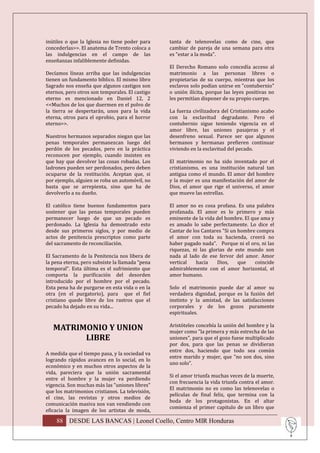 inútiles o que la Iglesia no tiene poder para    tanta de telenovelas como de cine, que
concederlas>>. El anatema de Trento coloca a     cambiar de pareja de una semana para otra
las indulgencias en el campo de las              es "estar a la moda".
enseñanzas infaliblemente definidas.
                                                 El Derecho Romano solo concedía acceso al
Decíamos líneas arriba que las indulgencias      matrimonio a las personas libres o
tienen un fundamento bíblico. El mismo libro     propietarias de su cuerpo, mientras que los
Sagrado nos enseña que algunos castigos son      esclavos solo podían unirse en "contubernio"
eternos, pero otros son temporales. El castigo   o unión ilícita, porque las leyes positivas no
eterno es mencionado en Daniel 12, 2             les permitían disponer de su propio cuerpo.
<<Muchos de los que duermen en el polvo de
la tierra se despertarán, unos para la vida      La fuerza civilizadora del Cristianismo acabo
eterna, otros para el oprobio, para el horror    con la esclavitud degradante. Pero el
eterno>>.                                        contubernio sigue teniendo vigencia en el
                                                 amor libre, las uniones pasajeras y el
Nuestros hermanos separados niegan que las       desenfreno sexual. Parece ser que algunos
penas temporales permanezcan luego del           hermanos y hermanas prefieren continuar
perdón de los pecados, pero en la práctica       viviendo en la esclavitud del pecado.
reconocen por ejemplo, cuando insisten en
que hay que devolver las cosas robadas. Los      El matrimonio no ha sido inventado por el
ladrones pueden ser perdonados, pero deben       cristianismo, es una institución natural tan
ocuparse de la restitución. Aceptan que, si      antigua como el mundo. El amor del hombre
por ejemplo, alguien se roba un automóvil, no    y la mujer es una manifestación del amor de
basta que se arrepienta, sino que ha de          Dios, el amor que rige el universo, el amor
devolverlo a su dueño.                           que mueve las estrellas.

El católico tiene buenos fundamentos para        El amor no es cosa profana. Es una palabra
sostener que las penas temporales pueden         profanada. El amor es lo primero y más
permanecer luego de que un pecado es             eminente de la vida del hombre. El que ama y
perdonado. La Iglesia ha demostrado esto         es amado lo sabe perfectamente. Lo dice el
desde sus primeros siglos, y por medio de        Cantar de los Cantares "Si un hombre compra
actos de penitencia prescriptos como parte       el amor con toda su hacienda, creerá no
del sacramento de reconciliación.                haber pagado nada". Porque ni el oro, ni las
                                                 riquezas, ni las glorias de este mundo son
El Sacramento de la Penitencia nos libera de     nada al lado de ese fervor del amor. Amor
la pena eterna, pero subsiste la llamada “pena   vertical    hacia    Dios,    que   coincide
temporal”. Esta última es el sufrimiento que     admirablemente con el amor horizontal, el
comporta la purificación del desorden            amor humano.
introducido por el hombre por el pecado.
Esta pena ha de purgarse en esta vida o en la    Solo el matrimonio puede dar al amor su
otra (en el purgatorio), para que el fiel        verdadera dignidad, porque es la fusión del
cristiano quede libre de los rastros que el      instinto y la amistad, de las satisfacciones
pecado ha dejado en su vida...                   corporales y de los gozos puramente
                                                 espirituales.

                                                 Aristóteles concebía la unión del hombre y la
   MATRIMONIO Y UNION                            mujer como "la primera y más estrecha de las
         LIBRE                                   uniones", para que el gozo fuese multiplicado
                                                 por dos, para que las penas se dividieran
                                                 entre dos, haciendo que todo sea común
A medida que el tiempo pasa, y la sociedad va
                                                 entre marido y mujer, que "no son dos, sino
logrando rápidos avances en lo social, en lo
                                                 uno solo".
económico y en muchos otros aspectos de la
vida, pareciera que la unión sacramental
                                                 Si el amor triunfa muchas veces de la muerte,
entre el hombre y la mujer va perdiendo
                                                 con frecuencia la vida triunfa contra el amor.
vigencia. Son muchas más las "uniones libres"
                                                 El matrimonio no es como las telenovelas o
que los matrimonios cristianos. La televisión,
                                                 películas de final feliz, que termina con la
el cine, las revistas y otros medios de
                                                 boda de los protagonistas. En el altar
comunicación masiva nos van vendiendo con
                                                 comienza el primer capitulo de un libro que
eficacia la imagen de los artistas de moda,

    88 DESDE LAS BANCAS | Leonel Coello, Centro MIR Honduras
 