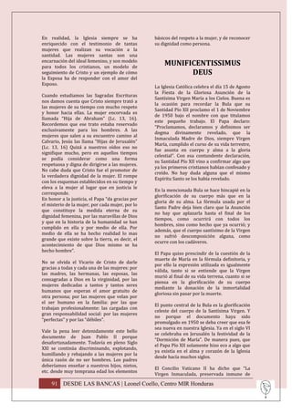 En realidad, la Iglesia siempre se ha             básicos del respeto a la mujer, y de reconocer
enriquecido con el testimonio de tantas           su dignidad como persona.
mujeres que realizan su vocación a la
santidad. Las mujeres santas son una
encarnación del ideal femenino, y son modelo
para todos los cristianos, un modelo de
                                                      MUNIFICENTISSIMUS
seguimiento de Cristo y un ejemplo de cómo                  DEUS
la Esposa ha de responder con el amor del
Esposo.
                                                  La Iglesia Católica celebra el día 15 de Agosto
                                                  la Fiesta de la Gloriosa Asunción de la
Cuando estudiamos las Sagradas Escrituras
                                                  Santísima Virgen María a los Cielos. Buena es
nos damos cuenta que Cristo siempre trató a
                                                  la ocasión para recordar la Bula que su
las mujeres de su tiempo con mucho respeto
                                                  Santidad Pío XII proclamo el 1 de Noviembre
y honor hacia ellas. La mujer encorvada es
                                                  de 1950 bajo el nombre con que titulamos
llamada “Hija de Abraham” (Lc. 13, 16).
                                                  este pequeño trabajo. El Papa declaro:
Recordemos que ese trato estaba reservado
                                                  “Proclamamos, declaramos y definimos ser
exclusivamente para los hombres. A las
                                                  dogma divinamente revelado, que la
mujeres que salen a su encuentro camino al
                                                  Inmaculada Madre de Dios, siempre Virgen
Calvario, Jesús las llama “Hijas de Jerusalén”
                                                  María, cumplido el curso de su vida terrestre,
(Lc. 13, 16) Quizá a nuestros oídos eso no
                                                  fue asunta en cuerpo y alma a la gloria
signifique mucho, pero en aquellos tiempos
                                                  celestial”. Con esa contundente declaración,
se podía considerar como una forma
                                                  su Santidad Pío XII vino a confirmar algo que
respetuosa y digna de dirigirse a las mujeres.
                                                  ya los primeros cristianos habían confesado y
No cabe duda que Cristo fue el promotor de
                                                  creído. No hay duda alguna que el mismo
la verdadera dignidad de la mujer. El rompe
                                                  Espíritu Santo se los había revelado.
con los esquemas establecidos en su tiempo y
eleva a la mujer al lugar que en justicia le
                                                  En la mencionada Bula se hace hincapié en la
corresponde.
                                                  glorificación de su cuerpo más que en la
En honor a la justicia, el Papa “da gracias por
                                                  gloria de su alma. La fórmula usada por el
el misterio de la mujer, por cada mujer, por lo
                                                  Santo Padre deja bien claro que la Asunción
que constituye la medida eterna de su
                                                  no hay que aplazarla hasta el final de los
dignidad femenina, por las maravillas de Dios
                                                  tiempos, como ocurrirá con todos los
y que en la historia de la humanidad se han
                                                  hombres, sino como hecho que ya ocurrió; y
cumplido en ella y por medio de ella. Por
                                                  además, que el cuerpo santísimo de la Virgen
medio de ella se ha hecho realidad lo mas
                                                  no sufrió descomposición alguna, como
grande que existe sobre la tierra, es decir, el
                                                  ocurre con los cadáveres.
acontecimiento de que Dios mismo se ha
hecho hombre”.
                                                  El Papa quiso prescindir de la cuestión de la
                                                  muerte de María en la fórmula definitoria, y
No se olvida el Vicario de Cristo de darle
                                                  por ello la expresión utilizada es igualmente
gracias a todas y cada una de las mujeres: por
                                                  válida, tanto si se entiende que la Virgen
las madres, las hermanas, las esposas, las
                                                  murió al final de su vida terrena, cuanto si se
consagradas a Dios en la virginidad, por las
                                                  piensa en la glorificación de su cuerpo
mujeres dedicadas a tantos y tantos seres
                                                  mediante la donación de la inmortalidad
humanos que esperan el amor gratuito de
                                                  gloriosa sin pasar por la muerte.
otra persona; por las mujeres que velan por
el ser humano en la familia: por las que
                                                  El punto central de la Bula es la glorificación
trabajan profesionalmente: las cargadas con
                                                  celeste del cuerpo de la Santísima Virgen. Y
gran responsabilidad social: por las mujeres
                                                  no porque el documento haya sido
“perfectas” y por las “débiles”.
                                                  promulgado en 1950 se deba creer que esa fe
                                                  sea nueva en nuestra Iglesia. Ya en el siglo VI
Vale la pena leer detenidamente este bello
                                                  se celebraba en Jerusalén la festividad de la
documento de Juan Pablo II porque
                                                  “Dormición de María”. De manera pues, que
desafortunadamente. Todavía en pleno Siglo
                                                  el Papa Pío XII solamente hizo eco a algo que
XXI se continúa discriminando, explotando,
                                                  ya existía en el alma y corazón de la Iglesia
humillando y rebajando a las mujeres por la
                                                  desde hacía muchos siglos.
única razón de no ser hombres. Los padres
deberíamos enseñar a nuestros hijos, nietos,
                                                  El Concilio Vaticano II ha dicho que “La
etc. desde muy temprana edad los elementos
                                                  Virgen Inmaculada, preservada inmune de

    91 DESDE LAS BANCAS | Leonel Coello, Centro MIR Honduras
 