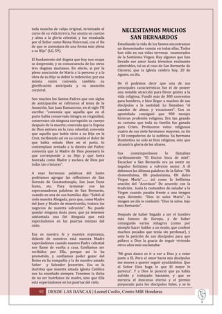 toda mancha de culpa original, terminado el
curso de su vida terrera, fue asunta en cuerpo
                                                   NECESITAMOS MUCHOS
y alma a la gloria celestial, y fue ensalzada        SAN BERNARDOS
por el Señor como Reina Universal, con el fin
                                                 Estudiando la vida de los Santos encontramos
de que se asemejara de una forma más plena
                                                 un denominador común en todas ellas. Todos
a su Hijo” (LG, 59).
                                                 han sido en sus vidas terrenas enamorados
                                                 de la Santísima Virgen. Hay algunos que han
El fundamento del dogma que hoy nos ocupa
                                                 llevado ese amor hasta términos realmente
se desprende, y es consecuencia de los otros
                                                 admirables, tal es el caso de San Bernardo de
tres dogmas marianos. En efecto, si por la
                                                 Claraval, que la Iglesia celebra hoy, 20 de
plena asociación de María a la persona y a la
                                                 Agosto, su día.
obra de su Hijo se debió la redención; por esa
misma razón convenía también su
                                                 De él podemos decir que una de sus
glorificación anticipada y su asunción
                                                 principales características fue el de poseer
corporal.
                                                 una notable atracción para llevar gentes a la
                                                 vida religiosa. Fundó más de 300 conventos
Son muchos los Santos Padres que con siglos
                                                 para hombres, e hizo llegar a muchos de sus
de anticipación se refirieron al tema de la
                                                 discípulos a la santidad. Lo llamaban “el
Asunción, San Juan Damasceno, en el siglo VII
                                                 cazador de almas y vocaciones”. Con su
escribe: “convenía que aquella que en el
                                                 apostolado consiguió que 900 monjes
parto había conservado íntegra su virginidad,
                                                 hicieran profesión religiosa. Era tan grande
conservase sin ninguna corrupción su cuerpo
                                                 su carisma que toda su familia fue ganada
después de la muerte; convenía que la Esposa
                                                 para Cristo. Profesaron votos religiosos
de Dios entrara en la casa celestial; convenía
                                                 cuatro de sus siete hermanos mayores, su tío
que aquella que había visto a su Hijo en la
                                                 y 30 compañeros de la nobleza. Su hermana
Cruz, recibiendo así en su corazón el dolor de
                                                 Humbelina no solo se hizo religiosa, sino que
que había estado libre en el parto, lo
                                                 alcanzó la gloria de los altares.
contemplase sentado a la diestra del Padre;
convenía que la Madre de Dios poseyera lo
                                                 Sus     contemporáneos       lo      llamaban
que corresponde a su Hijo y que fuera
                                                 cariñosamente “El Doctor boca de miel”.
honrada como Madre y esclava de Dios por
                                                 Escuchar a San Bernardo era ya sentir un
todas las criaturas”.
                                                 impulso fortísimo a volverse mejor. A él
                                                 debemos las últimas palabras de la Salve: “Oh
A esas hermosas palabras del Santo
                                                 clementísima, Oh piadosísima, Oh dulce
podríamos agregar las reflexiones de San
                                                 Virgen María”…… así como la bellísima
Germán de Constantinopla, San Juan Duns
                                                 oración del “Acordaos” De acuerdo con la
Scoto, etc. Para terminar con las
                                                 tradición, tenía la costumbre de saludar a la
esperanzadoras palabras de San Bernardo,
                                                 Virgen cuando pasaba frente a una imagen
cuando en una de sus homilías dijo: “Subió al
                                                 suya diciendo: “Dios te salve María”, la
cielo nuestra Abogada, para que, como Madre
                                                 imagen un día le contestó: “Dios te salve, hijo
del Juez y Madre de misericordia, tratara los
                                                 mio Bernardo”.
negocios de nuestra salvación”. No puede
quedar ninguna duda pues, que ya tenemos
                                                 Después de haber llegado a ser el hombre
adelantada una fiel Abogada que está
                                                 más famoso de Europa, y de haber
esperándonos en las puertas mismas del
                                                 conseguido varios milagros (como por
cielo.
                                                 ejemplo hacer hablar a un mudo, que confesó
                                                 muchos pecados que tenía sin perdonar), y
Esa es nuestra fe y nuestra esperanza,
                                                 ante la petición de sus discípulos para que
delante de nosotros está nuestra Madre
                                                 pidiera a Dios la gracia de seguir viviendo
esperándonos cuando nuestro Padre celestial
                                                 otros años más exclamaba:
nos llame de vuelta a casa. Confiamos ser
recibidos por Ella, porque así lo ha
                                                 “Mi gran deseo es ir a ver a Dios y a estar
prometido, y confiamos poder gozar del
                                                 junto a El. Pero el amor hacia mis discípulos
Reino en Su compañía y la de nuestro amado
                                                 me mueve a querer seguir ayudándolos. Que
Señor y Salvador Jesucristo. Esa es la
                                                 el Señor Dios haga lo que El mejor le
doctrina que nuestra amada Iglesia Católica
                                                 parezca”. Y a Dios le pareció que ya había
nos ha enseñado siempre. Tenemos la dicha
                                                 sufrido y trabajado bastante, y que se
de no ser huérfanos de madre, sino que Ella
                                                 merecía el descanso eterno y el premio
está esperándonos en las puertas del cielo.
                                                 preparado para los discípulos fieles, y se lo

    92 DESDE LAS BANCAS | Leonel Coello, Centro MIR Honduras
 
