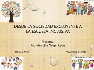 DESDE LA SOCIEDAD EXCLUYENTE A
LA ESCUELA INCLUSIVA
Presenta:
Alondra Lilia Origel León
Morelia, Mich. Noviembre de 2016
 