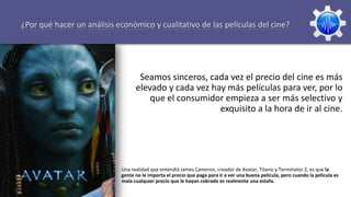 ¿Por qué hacer un análisis económico y cualitativo de las películas del cine?




                                   Seamos sinceros, cada vez el precio del cine es más
                                  elevado y cada vez hay más películas para ver, por lo
                                      que el consumidor empieza a ser más selectivo y
                                                       exquisito a la hora de ir al cine.




                            Una realidad que entendió James Cameron, creador de Avatar, Titanic y Terminator 2, es que la
                            gente no le importa el precio que paga para ir a ver una buena película, pero cuando la película es
                            mala cualquier precio que le hayan cobrado es realmente una estafa.
 