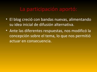 La participación aportó: El blog creció con bandas nuevas, alimentando su idea inicial de difusión alternativa. Ante las diferentes respuestas, nos modificó la concepción sobre el tema, lo que nos permitió actuar en consecuencia. 