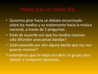 Hasta que un buen día… Quisimos girar hacia un debate encarnizado sobre los medios y su tratamiento hacia la música nacional , a través de 2 preguntas: Estás de acuerdo con que los medios masivos sólo difundan unas pocas bandas? Están pasando por alto alguna banda que vos nos quieras mostrar? Y entendimos que lo mejor era abrir un grupo para debatir y compartir opiniones. 