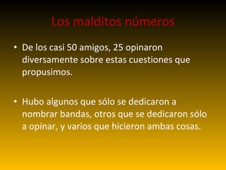 Los malditos números De los casi 50 amigos, 25 opinaron diversamente sobre estas cuestiones que propusimos. Hubo algunos que sólo se dedicaron a nombrar bandas, otros que se dedicaron sólo a opinar, y varios que hicieron ambas cosas. 