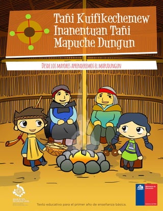 Texto educativo para el primer año de enseñanza básica.
Tañi Kuifikechemew
Inanentuan Tañi
Mapuche Dungun
Desdelosmayoresaprenderemoselmapudungun
 