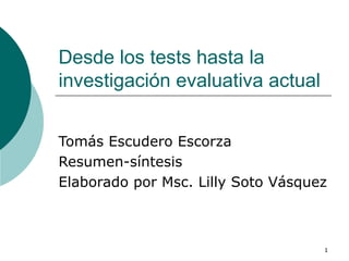 Desde los tests hasta la investigación evaluativa actual Tomás Escudero Escorza Resumen-síntesis Elaborado por Msc. Lilly Soto Vásquez 