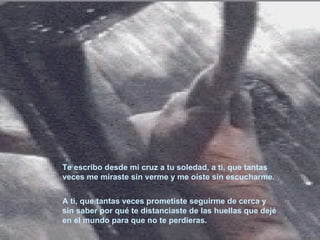 Te escribo desde mi cruz a tu soledad, a ti, que tantas veces me miraste sin verme y me oíste sin escucharme. A ti, que tantas veces prometiste seguirme de cerca y sin saber por qué te distanciaste de las huellas que dejé en el mundo para que no te perdieras.   