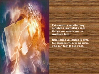 Fui maestro y servidor, soy sensible a la amistad y hace tiempo que espero que me regales la tuya. Nadie como yo conoce tu alma, tus pensamientos, tu proceder, y sé muy bien lo que vales. 