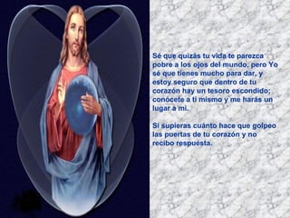 Sé que quizás tu vida te parezca pobre a los ojos del mundo, pero Yo sé que tienes mucho para dar, y estoy seguro que dentro de tu corazón hay un tesoro escondido; conócete a ti mismo y me harás un lugar a mi. Si supieras cuánto hace que golpeo las puertas de tu corazón y no recibo respuesta.   