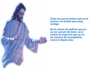 Cada vez que te sientas solo en el camino, no olvides que estoy contigo. No te canses de pedirme que yo no me cansaré de darte, no te canses de seguirme que yo no me cansaré de acompañarte, nunca te dejaré solo. 