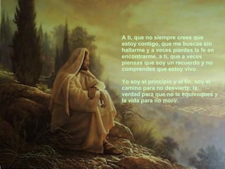 A ti, que no siempre crees que estoy contigo, que me buscas sin hallarme y a veces pierdes la fe en encontrarme, a ti, que a veces piensas que soy un recuerdo y no comprendes que estoy vivo. Yo soy el principio y el fin, soy el camino para no desviarte, la verdad para que no te equivoques y la vida para no morir. 