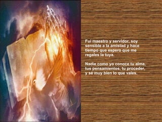 Fui maestro y servidor, soy sensible a la amistad y hace tiempo que espero que me regales la tuya. Nadie como yo conoce tu alma, tus pensamientos, tu proceder, y sé muy bien lo que vales. 