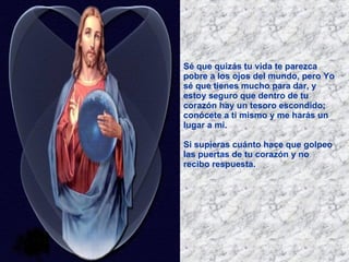 Sé que quizás tu vida te parezca pobre a los ojos del mundo, pero Yo sé que tienes mucho para dar, y estoy seguro que dentro de tu corazón hay un tesoro escondido; conócete a ti mismo y me harás un lugar a mi. Si supieras cuánto hace que golpeo las puertas de tu corazón y no recibo respuesta.   