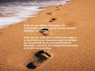 Cada vez que aflojes, búscame y me encontrarás; cada vez que te sientas cansado, háblame, cuéntame. Cada vez que creas que no sirves para nada no te deprimas, no te creas poca cosa, no olvides que yo necesité de un asno para entrar en Jerusalén y necesito de tu pequeñez para entrar en el alma de tu prójimo. 