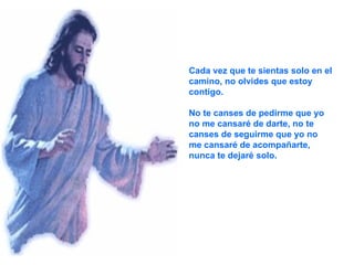 Cada vez que te sientas solo en el camino, no olvides que estoy contigo. No te canses de pedirme que yo no me cansaré de darte, no te canses de seguirme que yo no me cansaré de acompañarte, nunca te dejaré solo. 