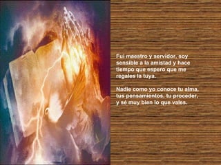 Fui maestro y servidor, soy sensible a la amistad y hace tiempo que espero que me regales la tuya. Nadie como yo conoce tu alma, tus pensamientos, tu proceder, y sé muy bien lo que vales. 