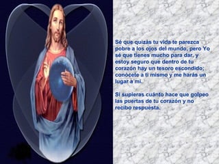 Sé que quizás tu vida te parezca pobre a los ojos del mundo, pero Yo sé que tienes mucho para dar, y estoy seguro que dentro de tu corazón hay un tesoro escondido; conócete a ti mismo y me harás un lugar a mi. Si supieras cuánto hace que golpeo las puertas de tu corazón y no recibo respuesta.   
