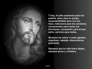 Y hoy, te pido paciencia para tus padres, amor para tu pareja, responsabilidad para con tus hijos, tolerancia para los ancianos, comprensión para todos tus hermanos, compasión para el que sufre, servicio para todos. Quisiera no volver a verte egoísta, orgulloso, rebelde, disconforme, pesimista.  Desearía que tu vida fuera alegre, siempre joven y cristiana. 