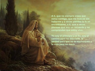 A ti, que no siempre crees que
estoy contigo, que me buscas sin
hallarme y a veces pierdes la fe en
encontrarme, a ti, que a veces
piensas que soy un recuerdo y no
comprendes que estoy vivo.
Yo soy el principio y el fin, soy el
camino para no desviarte, la
verdad para que no te equivoques y
la vida para no morir.

 