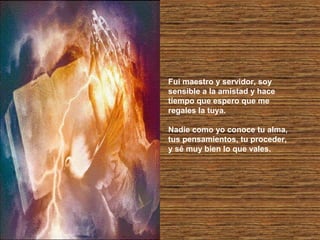 Fui maestro y servidor, soy
sensible a la amistad y hace
tiempo que espero que me
regales la tuya.
Nadie como yo conoce tu alma,
tus pensamientos, tu proceder,
y sé muy bien lo que vales.

 