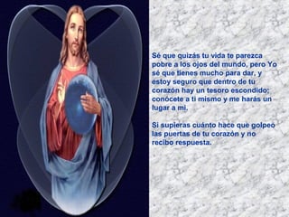 Sé que quizás tu vida te parezca
pobre a los ojos del mundo, pero Yo
sé que tienes mucho para dar, y
estoy seguro que dentro de tu
corazón hay un tesoro escondido;
conócete a ti mismo y me harás un
lugar a mi.
Si supieras cuánto hace que golpeo
las puertas de tu corazón y no
recibo respuesta.

 