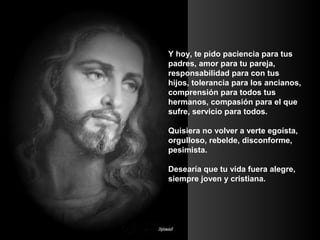 Y hoy, te pido paciencia para tus
padres, amor para tu pareja,
responsabilidad para con tus
hijos, tolerancia para los ancianos,
comprensión para todos tus
hermanos, compasión para el que
sufre, servicio para todos.
Quisiera no volver a verte egoísta,
orgulloso, rebelde, disconforme,
pesimista.
Desearía que tu vida fuera alegre,
siempre joven y cristiana.

 