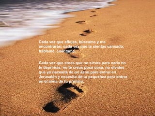 Cada vez que aflojes, búscame y me
encontrarás; cada vez que te sientas cansado,
háblame, cuéntame.
Cada vez que creas que no sirves para nada no
te deprimas, no te creas poca cosa, no olvides
que yo necesité de un asno para entrar en
Jerusalén y necesito de tu pequeñez para entrar
en el alma de tu prójimo.

 