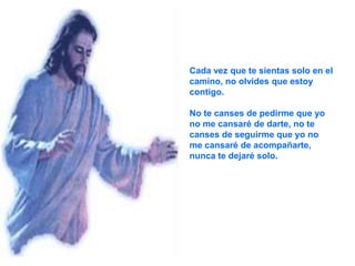 Cada vez que te sientas solo en el
camino, no olvides que estoy
contigo.
No te canses de pedirme que yo
no me cansaré de darte, no te
canses de seguirme que yo no
me cansaré de acompañarte,
nunca te dejaré solo.
 
