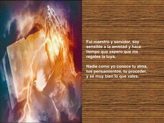 Fui maestro y servidor, soy
sensible a la amistad y hace
tiempo que espero que me
regales la tuya.
Nadie como yo conoce tu alma,
tus pensamientos, tu proceder,
y sé muy bien lo que vales.
 