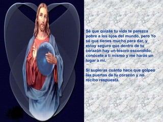 Sé que quizás tu vida te parezca
pobre a los ojos del mundo, pero Yo
sé que tienes mucho para dar, y
estoy seguro que dentro de tu
corazón hay un tesoro escondido;
conócete a ti mismo y me harás un
lugar a mi.
Si supieras cuánto hace que golpeo
las puertas de tu corazón y no
recibo respuesta.
 