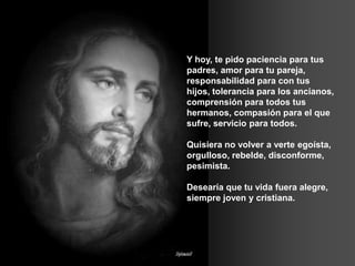 Y hoy, te pido paciencia para tus
padres, amor para tu pareja,
responsabilidad para con tus
hijos, tolerancia para los ancianos,
comprensión para todos tus
hermanos, compasión para el que
sufre, servicio para todos.
Quisiera no volver a verte egoísta,
orgulloso, rebelde, disconforme,
pesimista.
Desearía que tu vida fuera alegre,
siempre joven y cristiana.
 