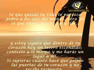 Sé que quizás tu vida te parezca pobre a los ojos del mundo, pero Yo sé que tienes mucho para dar,  y estoy seguro que dentro de tu corazón hay un tesoro escondido; conócete a ti mismo y me harás un lugar a mi. Si supieras cuánto hace que golpeo las puertas de tu corazón y no recibo respuesta.   