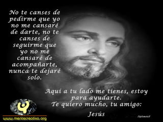 No te canses de
pedirme que yo
no me cansaré
de darte, no te
canses de
seguirme que
yo no me
cansaré de
acompañarte,
nunca te dejaré
solo.
Aquí a tu lado me tienes, estoy
para ayudarte.
Te quiero mucho, tu amigo:
Jesús
 