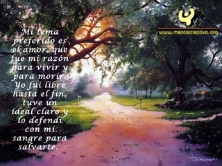 Mi tema
preferido es
el amor, que
fue mi razón
para vivir y
para morir.
Yo fui libre
hasta el fin,
tuve un
ideal claro y
lo defendí
con mi
sangre para
salvarte.
 