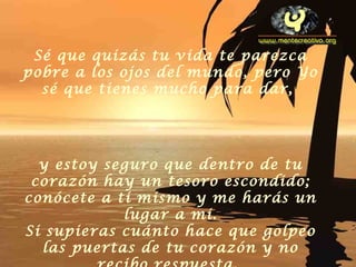 Sé que quizás tu vida te parezca
pobre a los ojos del mundo, pero Yo
sé que tienes mucho para dar,
y estoy seguro que dentro de tu
corazón hay un tesoro escondido;
conócete a ti mismo y me harás un
lugar a mi.
Si supieras cuánto hace que golpeo
las puertas de tu corazón y no
 