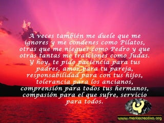A veces también me duele que me
ignores y me condenes como Pilatos,
otras que me niegues como Pedro y que
otras tantas me traiciones como Judas.
Y hoy, te pido paciencia para tus
padres, amor para tu pareja,
responsabilidad para con tus hijos,
tolerancia para los ancianos,
comprensión para todos tus hermanos,
compasión para el que sufre, servicio
para todos.
 