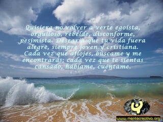 Quisiera no volver a verte egoísta,
orgulloso, rebelde, disconforme,
pesimista. Desearía que tu vida fuera
alegre, siempre joven y cristiana.
Cada vez que aflojes, búscame y me
encontrarás; cada vez que te sientas
cansado, háblame, cuéntame.
 