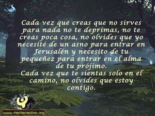 Cada vez que creas que no sirves
para nada no te deprimas, no te
creas poca cosa, no olvides que yo
necesité de un asno para entrar en
Jerusalén y necesito de tu
pequeñez para entrar en el alma
de tu prójimo.
Cada vez que te sientas solo en el
camino, no olvides que estoy
contigo.
 